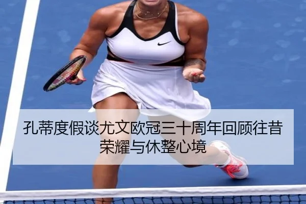 孔蒂度假谈尤文欧冠三十周年回顾往昔荣耀与休整心境